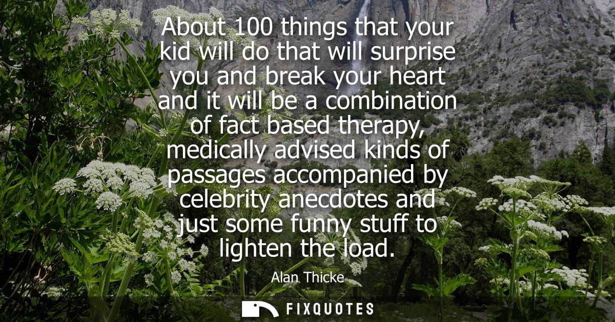 About 100 things that your kid will do that will surprise you and break your heart and it will be a combination of fact 