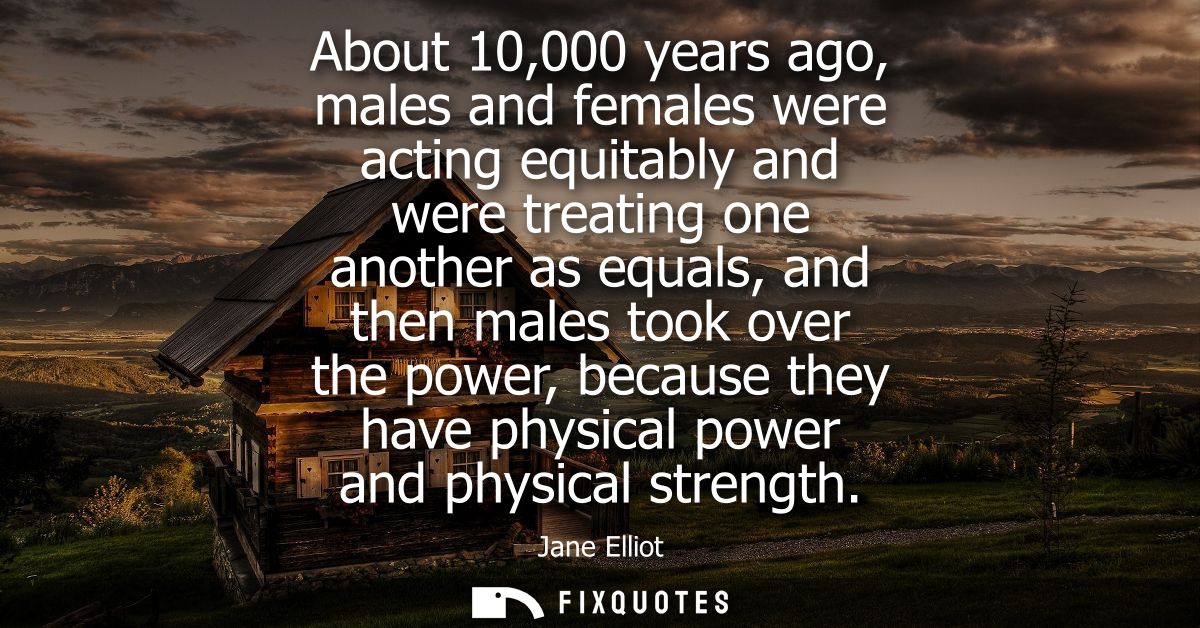 About 10,000 years ago, males and females were acting equitably and were treating one another as equals, and then males 