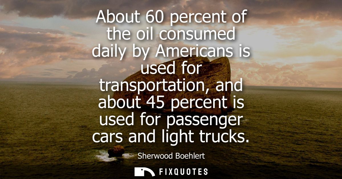About 60 percent of the oil consumed daily by Americans is used for transportation, and about 45 percent is used for pas