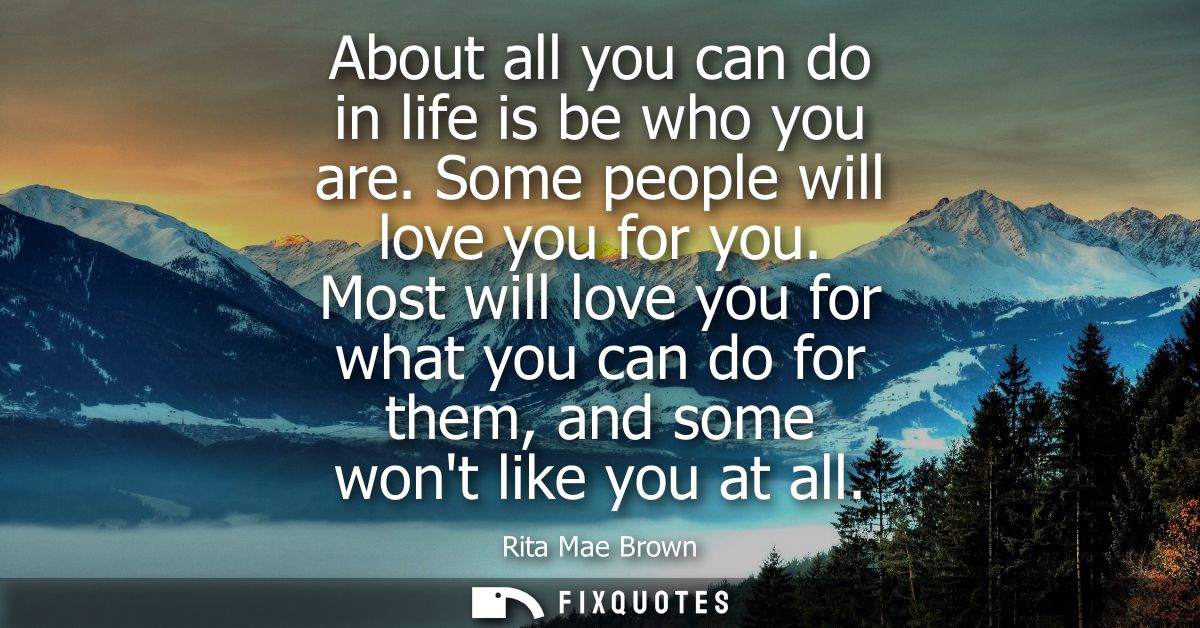 About all you can do in life is be who you are. Some people will love you for you. Most will love you for what you can d
