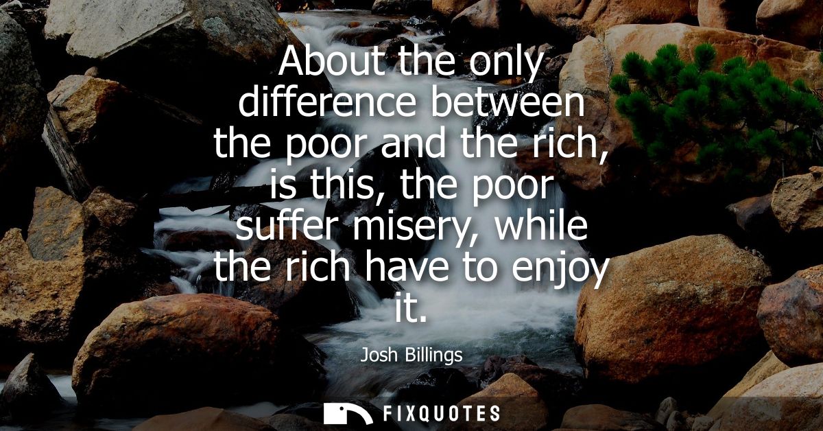 About the only difference between the poor and the rich, is this, the poor suffer misery, while the rich have to enjoy i
