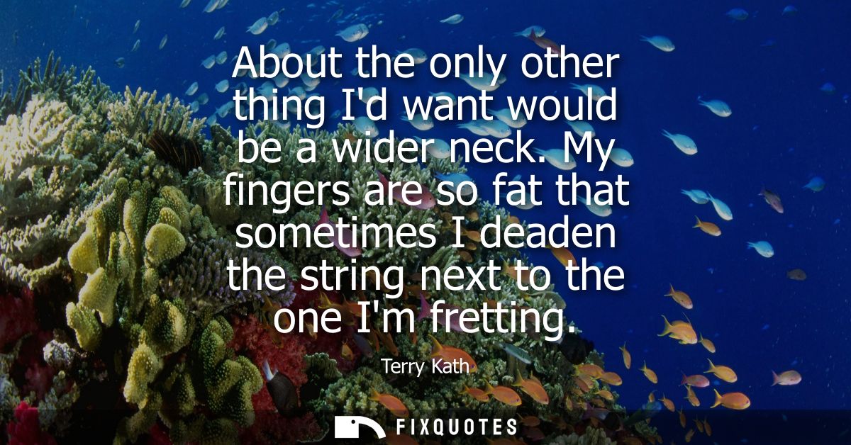 About the only other thing Id want would be a wider neck. My fingers are so fat that sometimes I deaden the string next 