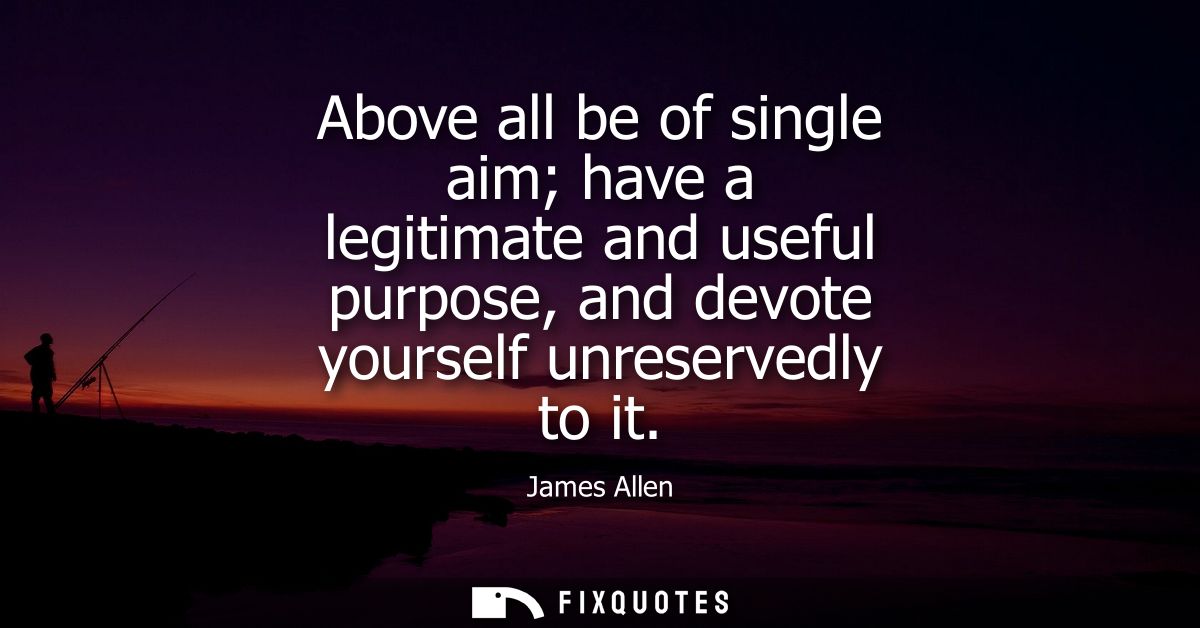 Above all be of single aim have a legitimate and useful purpose, and devote yourself unreservedly to it