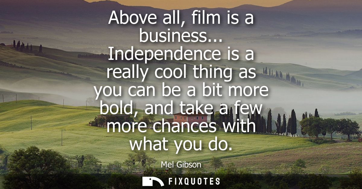 Above all, film is a business... Independence is a really cool thing as you can be a bit more bold, and take a few more 