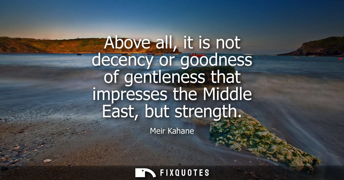 Above all, it is not decency or goodness of gentleness that impresses the Middle East, but strength