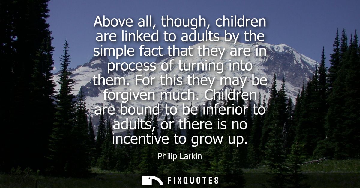 Above all, though, children are linked to adults by the simple fact that they are in process of turning into them. For t