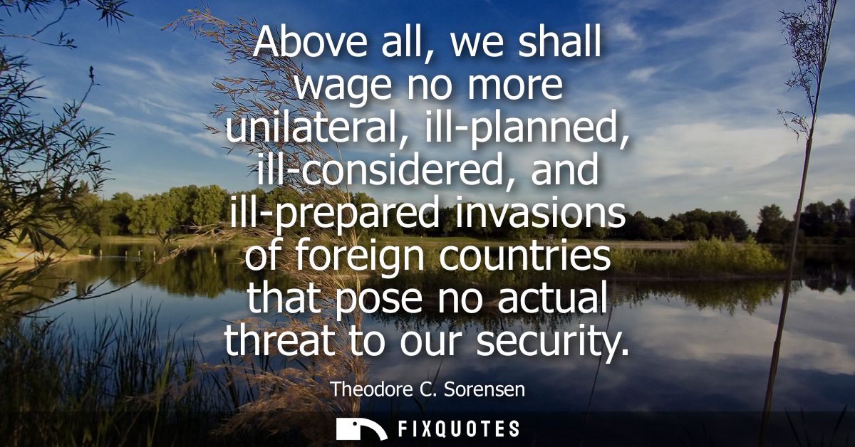Above all, we shall wage no more unilateral, ill-planned, ill-considered, and ill-prepared invasions of foreign countrie