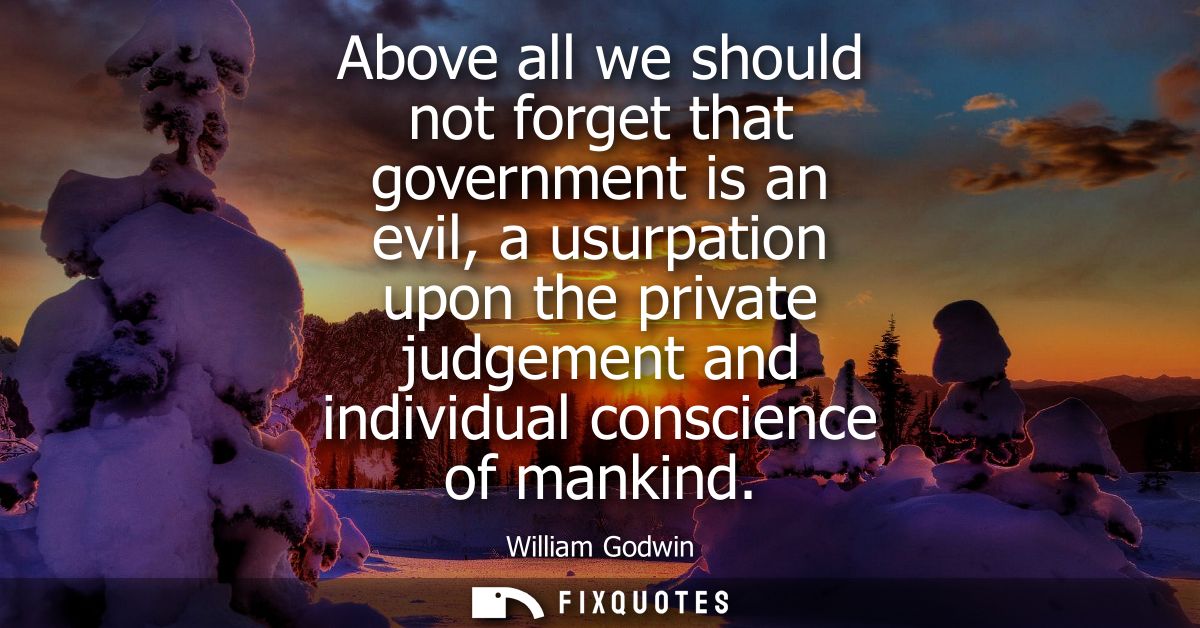 Above all we should not forget that government is an evil, a usurpation upon the private judgement and individual consci