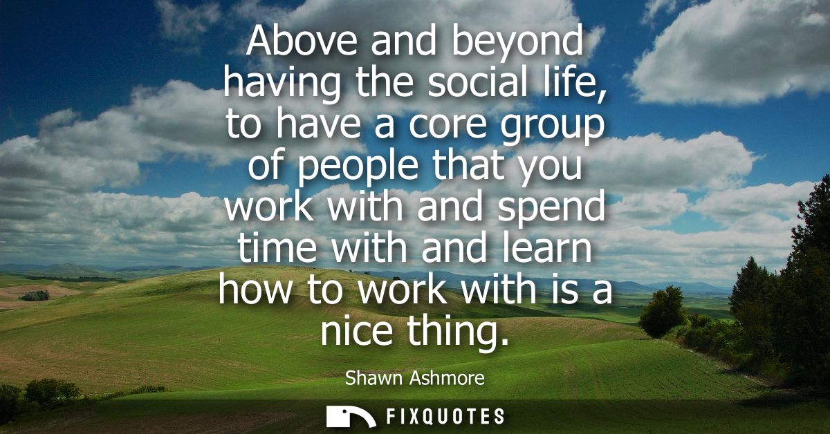 Above and beyond having the social life, to have a core group of people that you work with and spend time with and learn