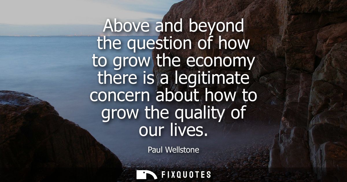 Above and beyond the question of how to grow the economy there is a legitimate concern about how to grow the quality of 