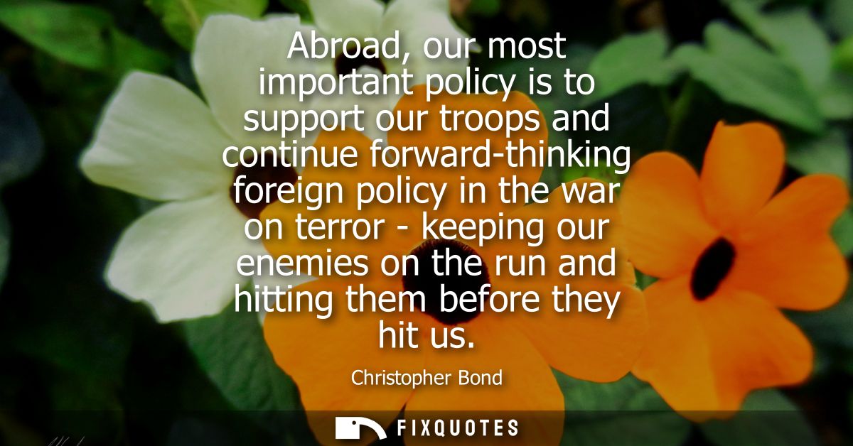 Abroad, our most important policy is to support our troops and continue forward-thinking foreign policy in the war on te