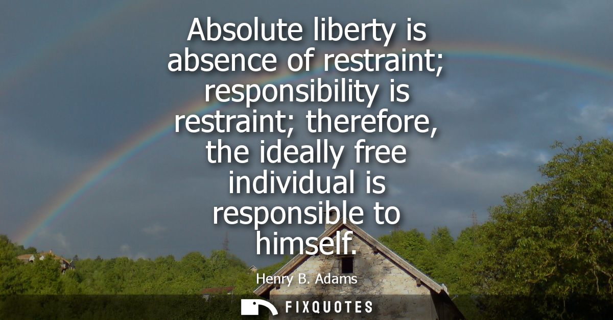 Absolute liberty is absence of restraint responsibility is restraint therefore, the ideally free individual is responsib