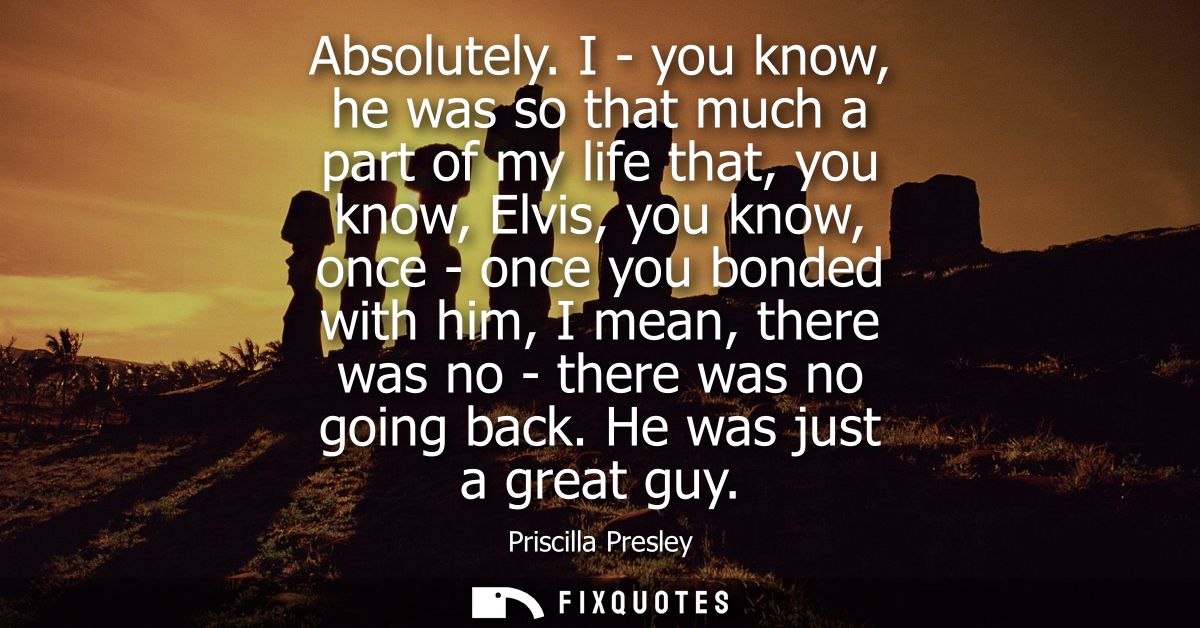 Absolutely. I - you know, he was so that much a part of my life that, you know, Elvis, you know, once - once you bonded 