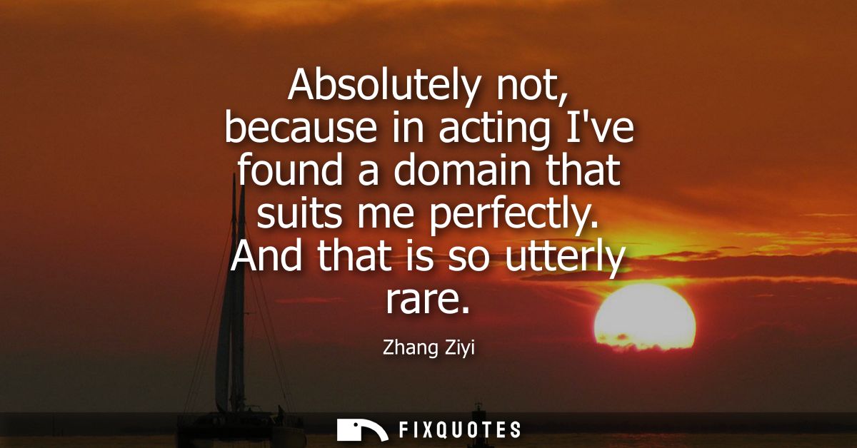 Absolutely not, because in acting Ive found a domain that suits me perfectly. And that is so utterly rare