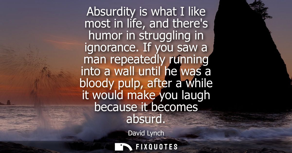 Absurdity is what I like most in life, and theres humor in struggling in ignorance. If you saw a man repeatedly running 