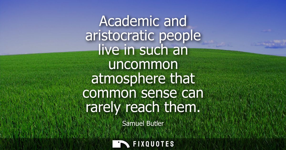 Academic and aristocratic people live in such an uncommon atmosphere that common sense can rarely reach them