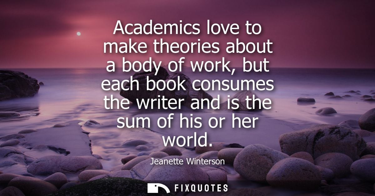 Academics love to make theories about a body of work, but each book consumes the writer and is the sum of his or her wor