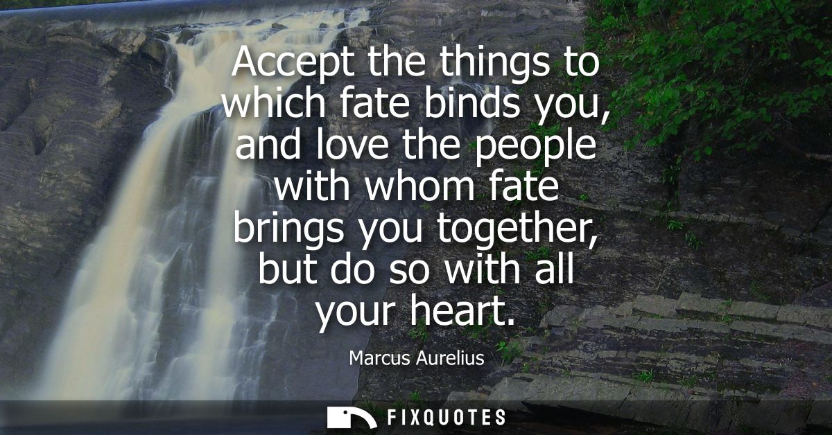 Accept the things to which fate binds you, and love the people with whom fate brings you together, but do so with all yo