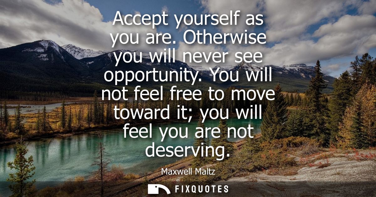 Accept yourself as you are. Otherwise you will never see opportunity. You will not feel free to move toward it you will 