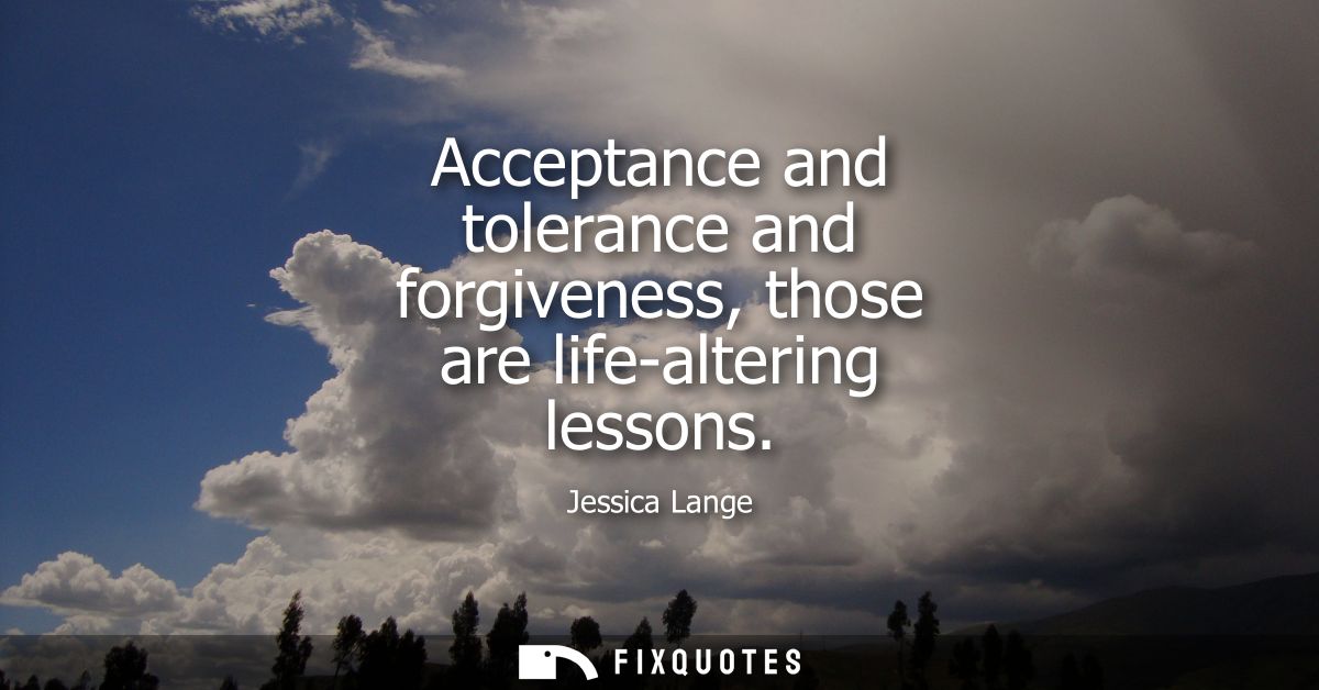 Acceptance and tolerance and forgiveness, those are life-altering lessons