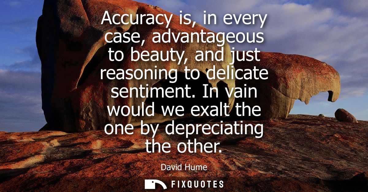 Accuracy is, in every case, advantageous to beauty, and just reasoning to delicate sentiment. In vain would we exalt the