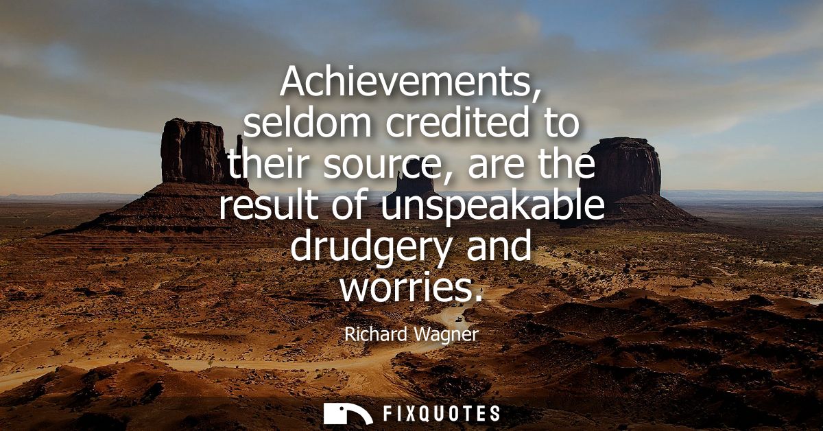 Achievements, seldom credited to their source, are the result of unspeakable drudgery and worries