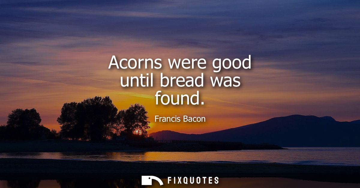 Acorns were good until bread was found - Francis Bacon