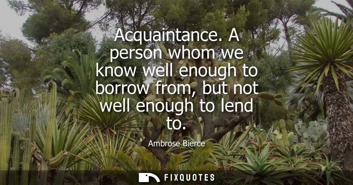 Acquaintance. A person whom we know well enough to borrow from, but not well enough to lend to - Ambrose Bierce