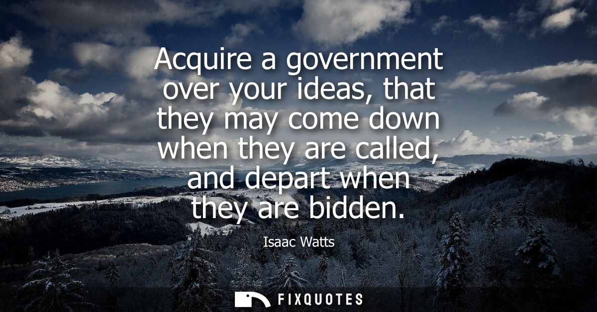 Acquire a government over your ideas, that they may come down when they are called, and depart when they are bidden