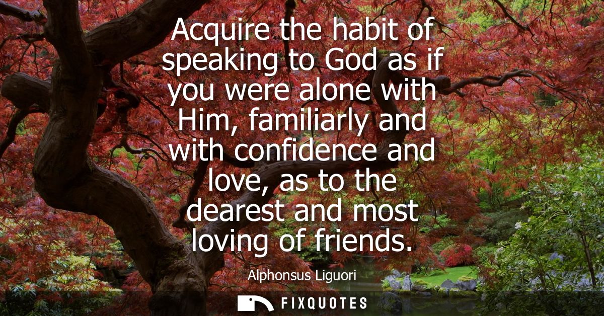 Acquire the habit of speaking to God as if you were alone with Him, familiarly and with confidence and love, as to the d