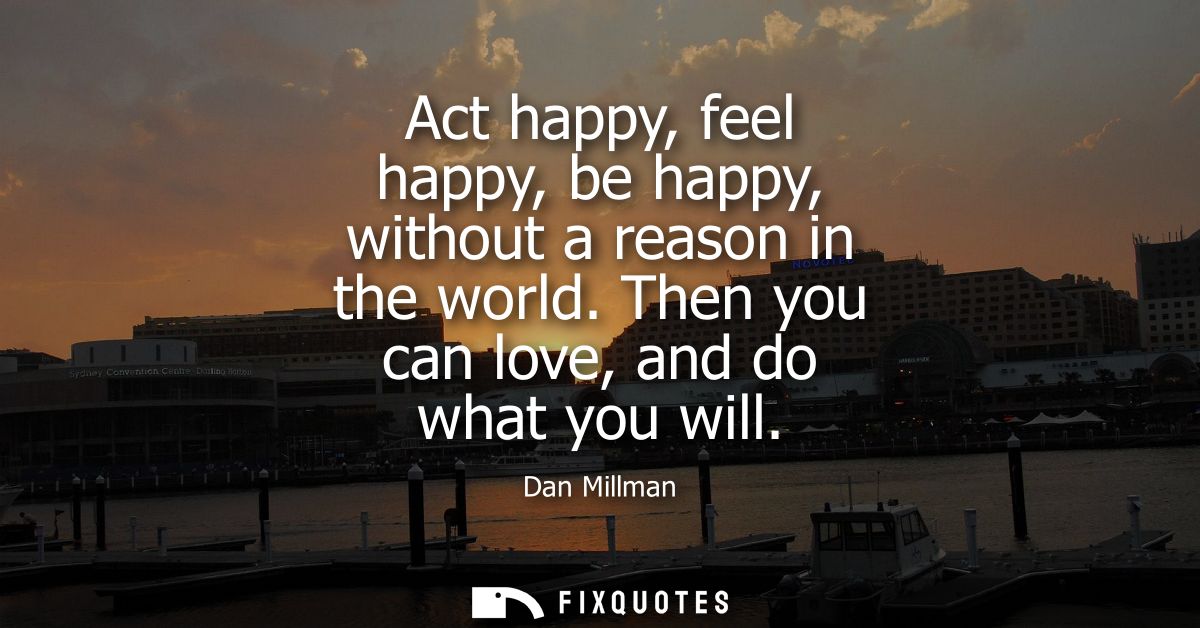Act happy, feel happy, be happy, without a reason in the world. Then you can love, and do what you will