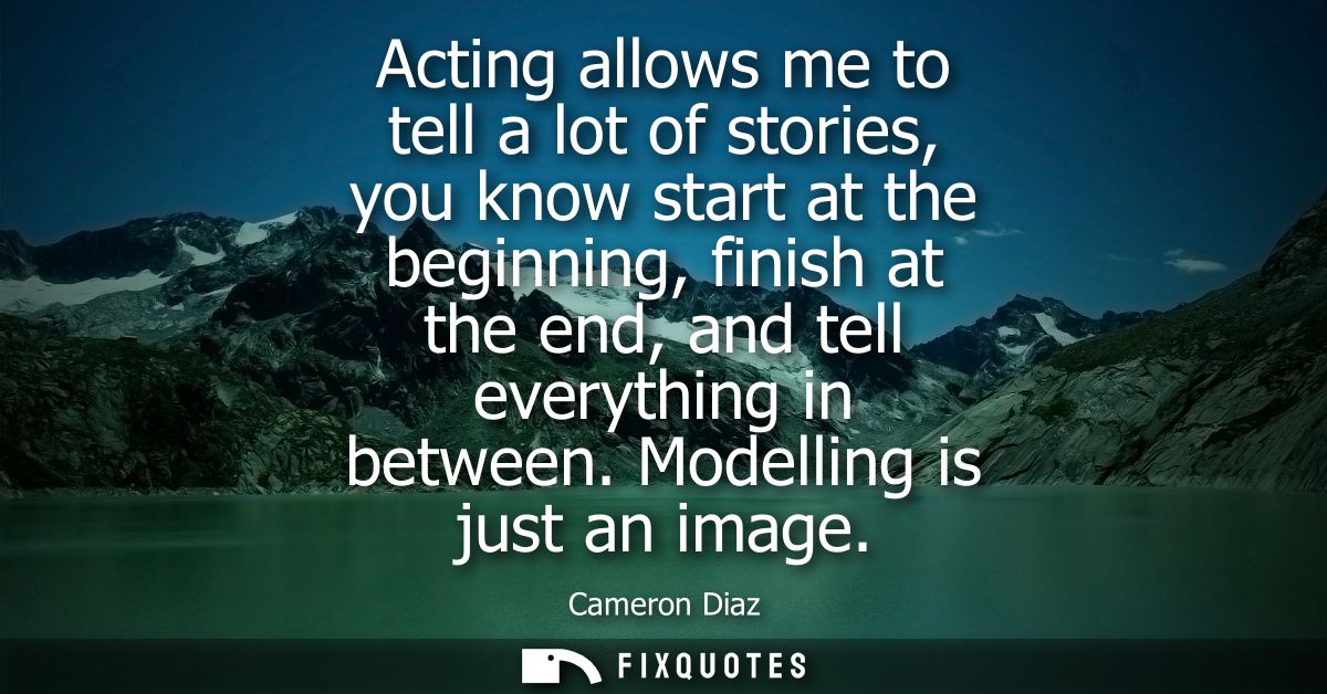 Acting allows me to tell a lot of stories, you know start at the beginning, finish at the end, and tell everything in be