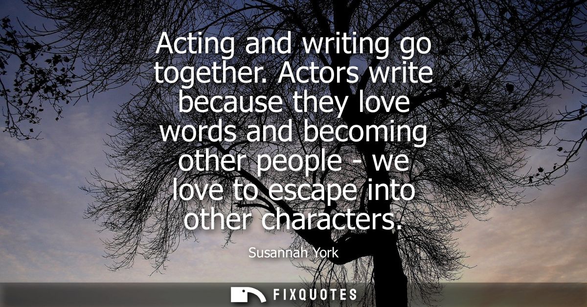 Acting and writing go together. Actors write because they love words and becoming other people - we love to escape into 