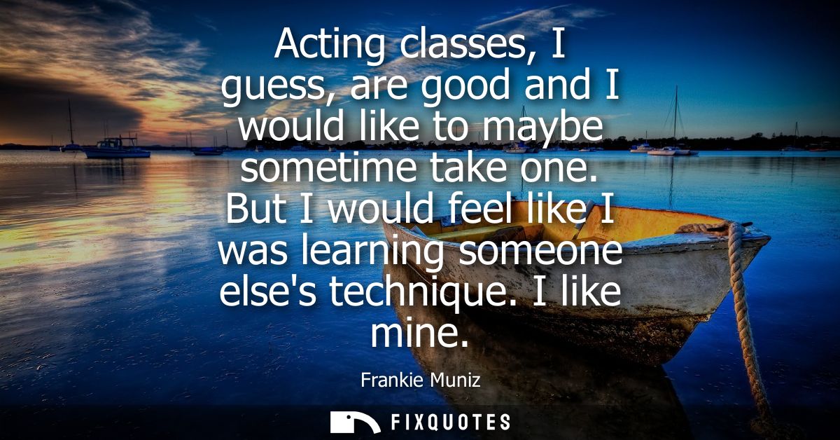 Acting classes, I guess, are good and I would like to maybe sometime take one. But I would feel like I was learning some