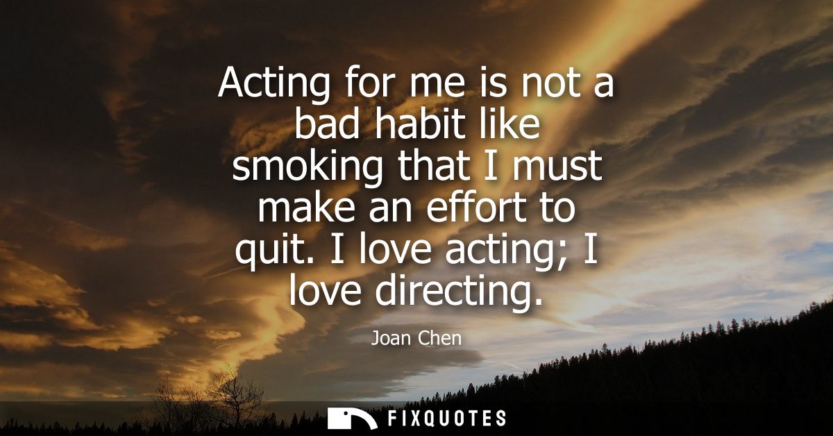 Acting for me is not a bad habit like smoking that I must make an effort to quit. I love acting I love directing