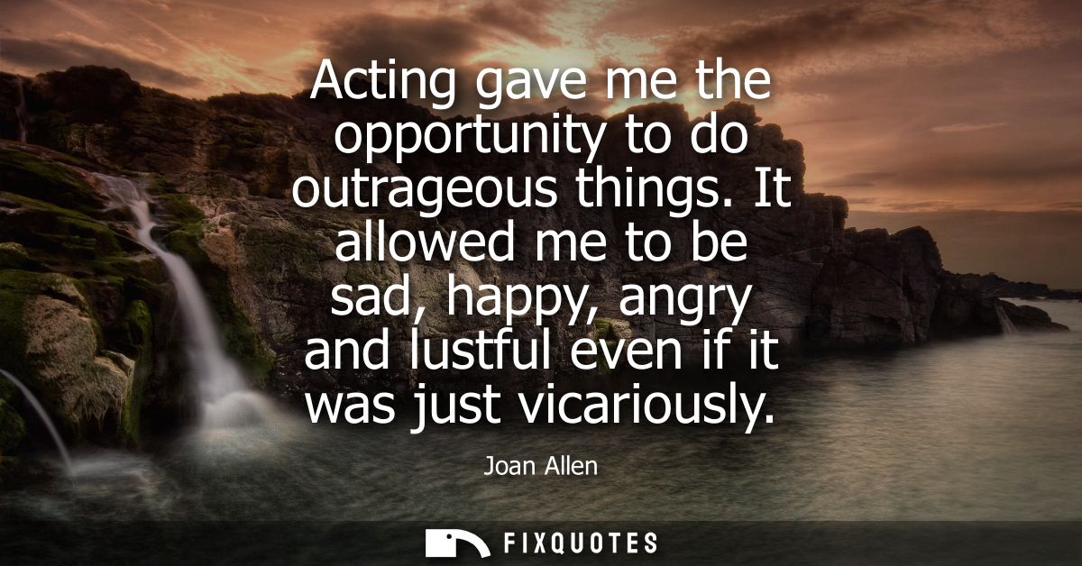 Acting gave me the opportunity to do outrageous things. It allowed me to be sad, happy, angry and lustful even if it was