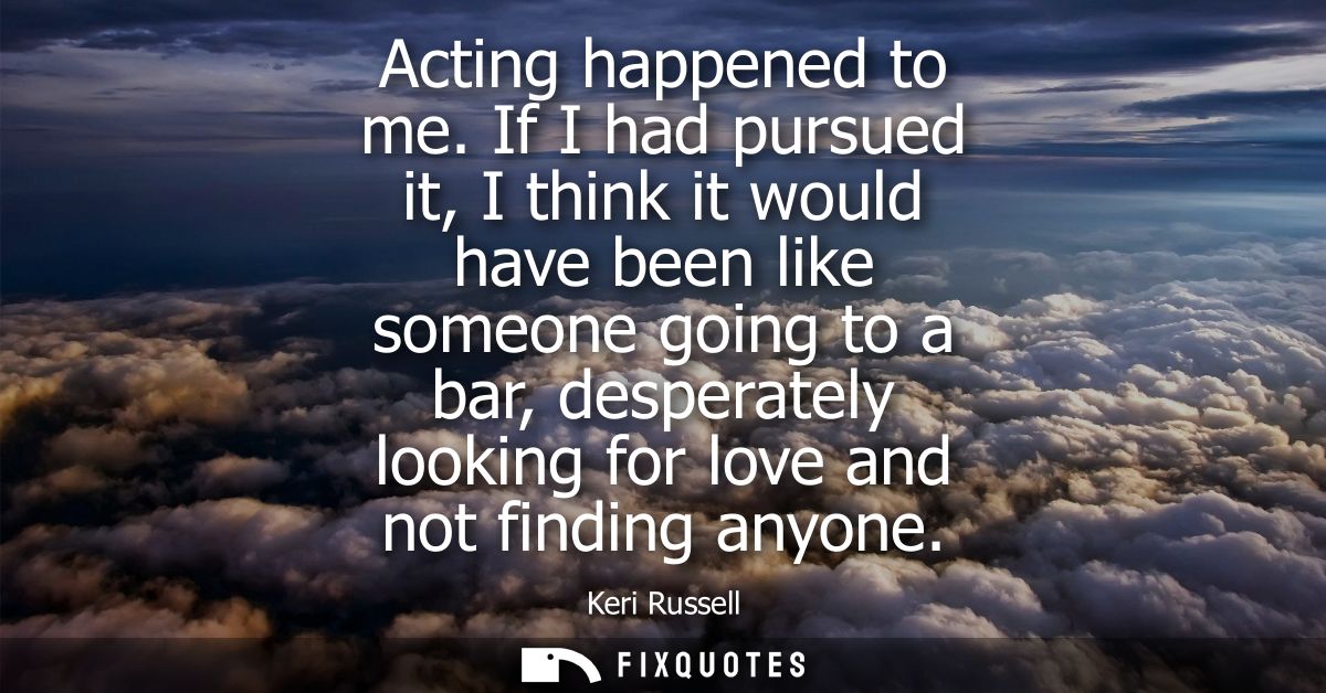 Acting happened to me. If I had pursued it, I think it would have been like someone going to a bar, desperately looking 