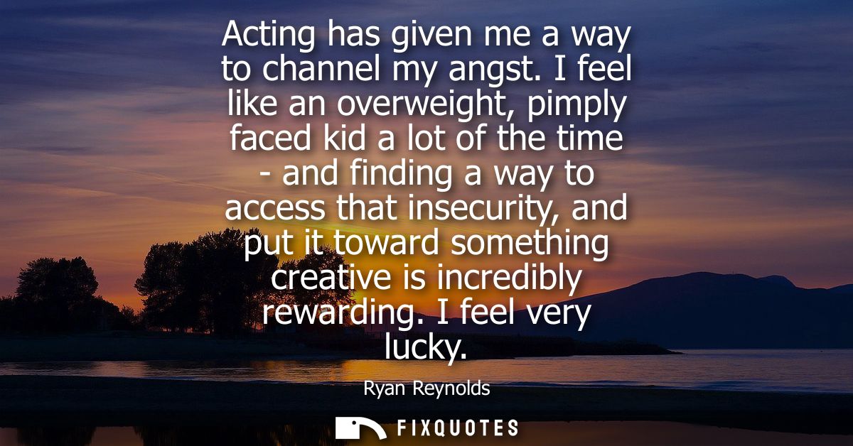 Acting has given me a way to channel my angst. I feel like an overweight, pimply faced kid a lot of the time - and findi