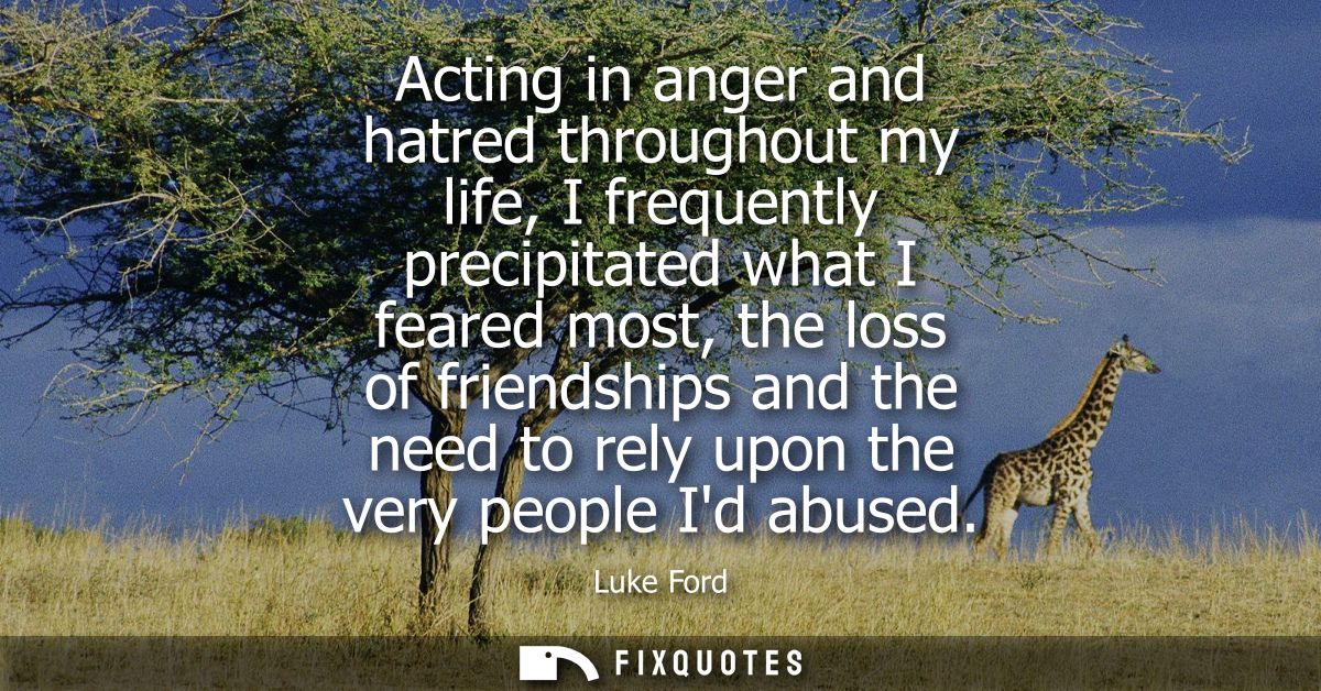 Acting in anger and hatred throughout my life, I frequently precipitated what I feared most, the loss of friendships and