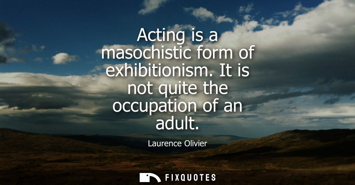 Acting is a masochistic form of exhibitionism. It is not quite the occupation of an adult - Laurence Olivier