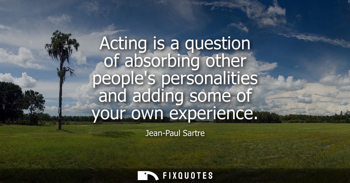 Acting is a question of absorbing other peoples personalities and adding some of your own experience