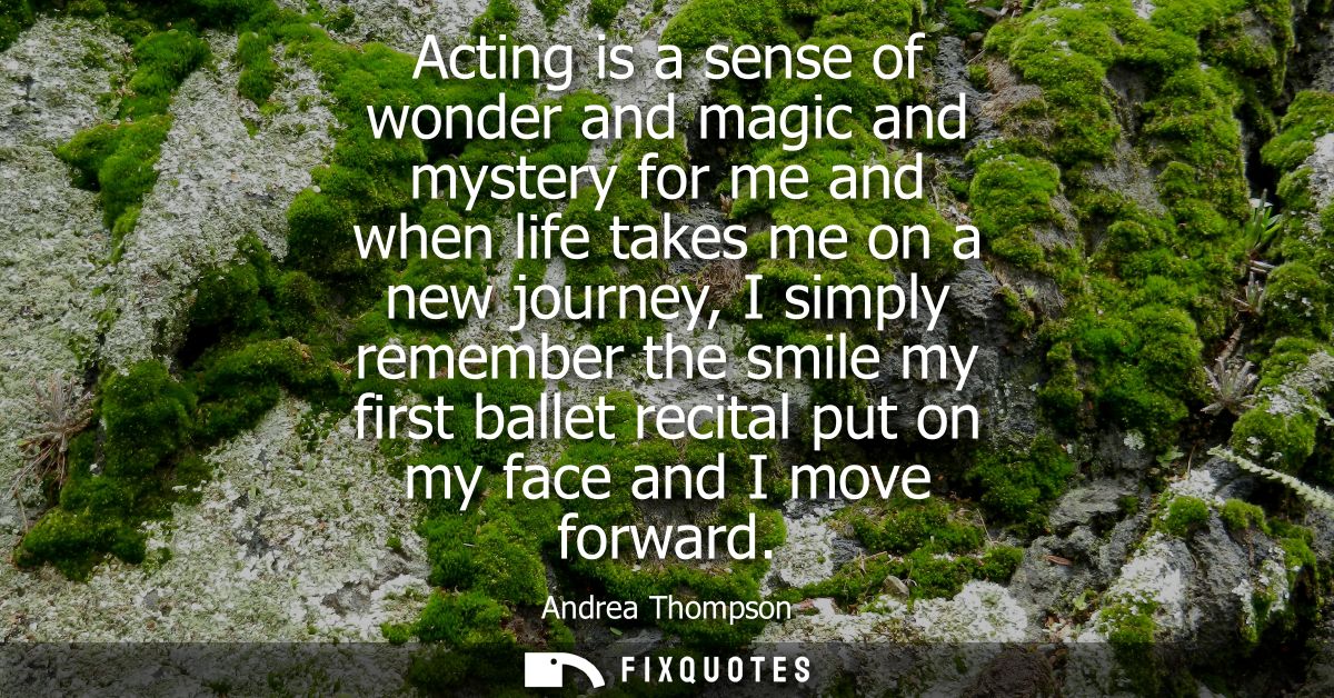 Acting is a sense of wonder and magic and mystery for me and when life takes me on a new journey, I simply remember the 