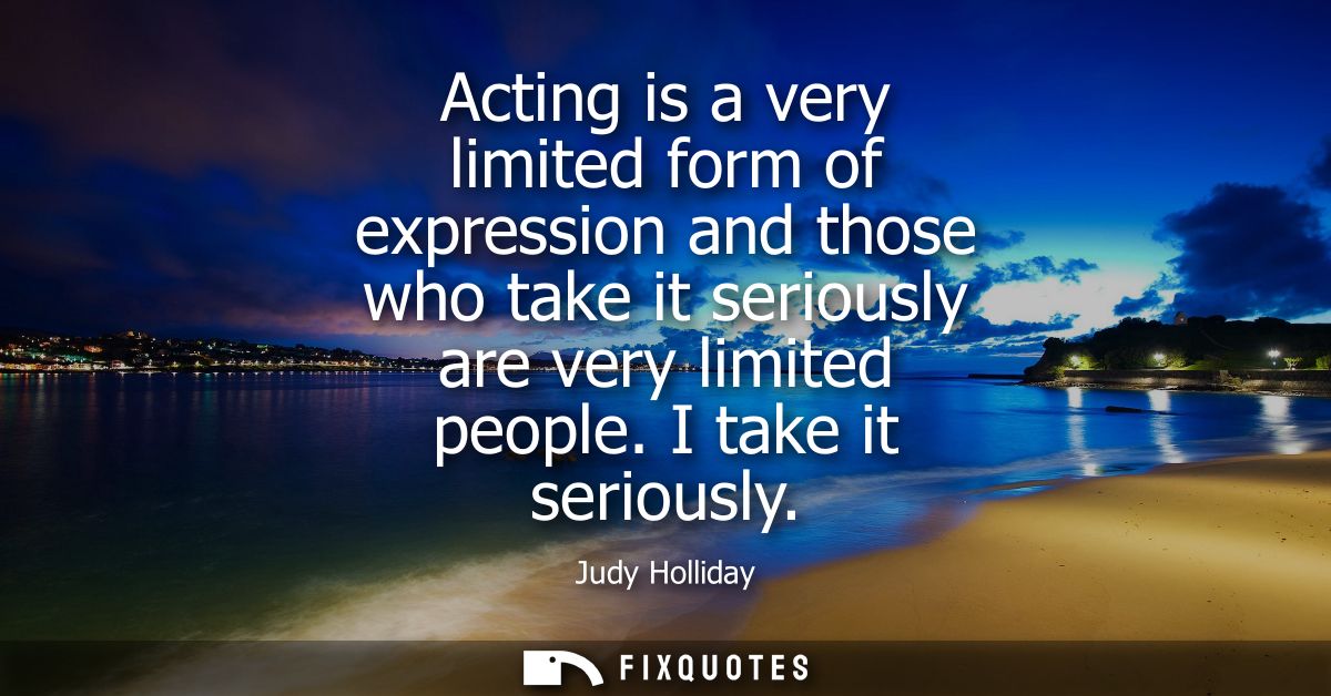 Acting is a very limited form of expression and those who take it seriously are very limited people. I take it seriously