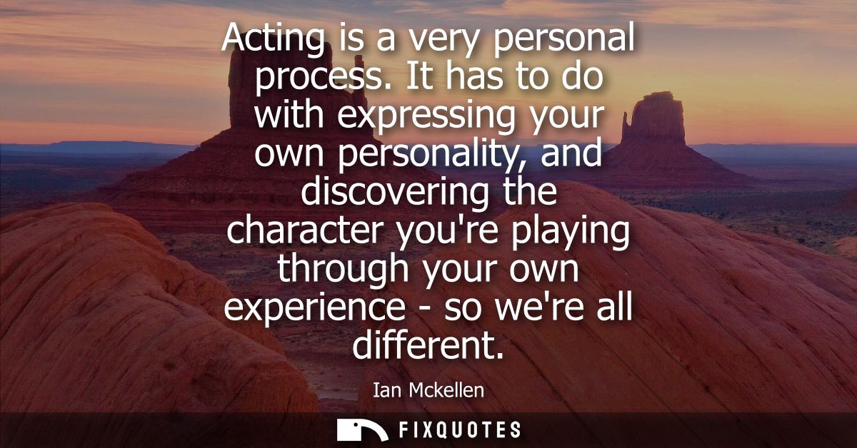 Acting is a very personal process. It has to do with expressing your own personality, and discovering the character your