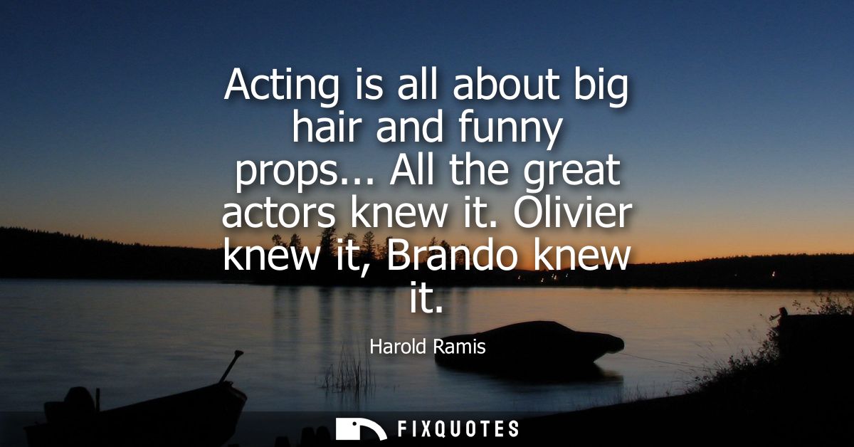 Acting is all about big hair and funny props... All the great actors knew it. Olivier knew it, Brando knew it