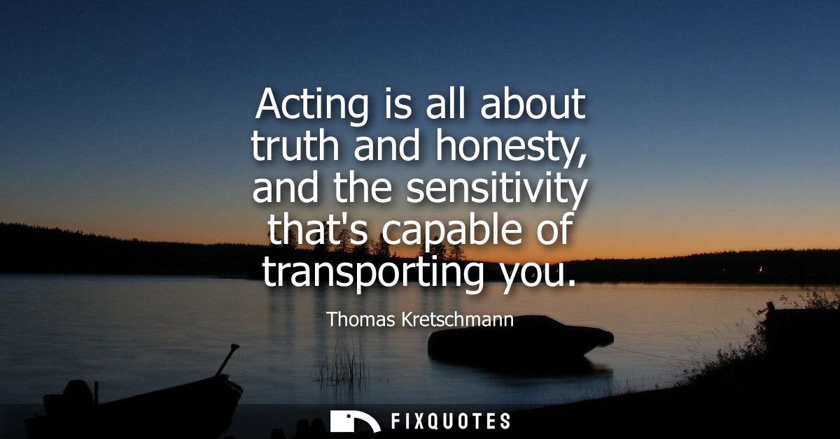 Acting is all about truth and honesty, and the sensitivity thats capable of transporting you