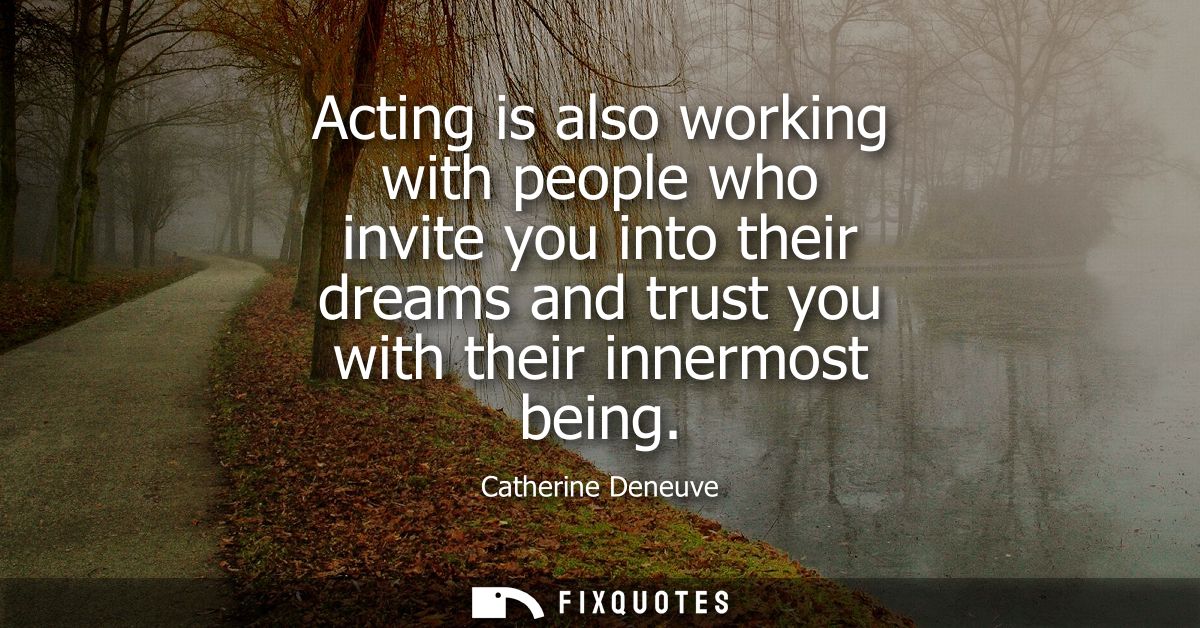Acting is also working with people who invite you into their dreams and trust you with their innermost being