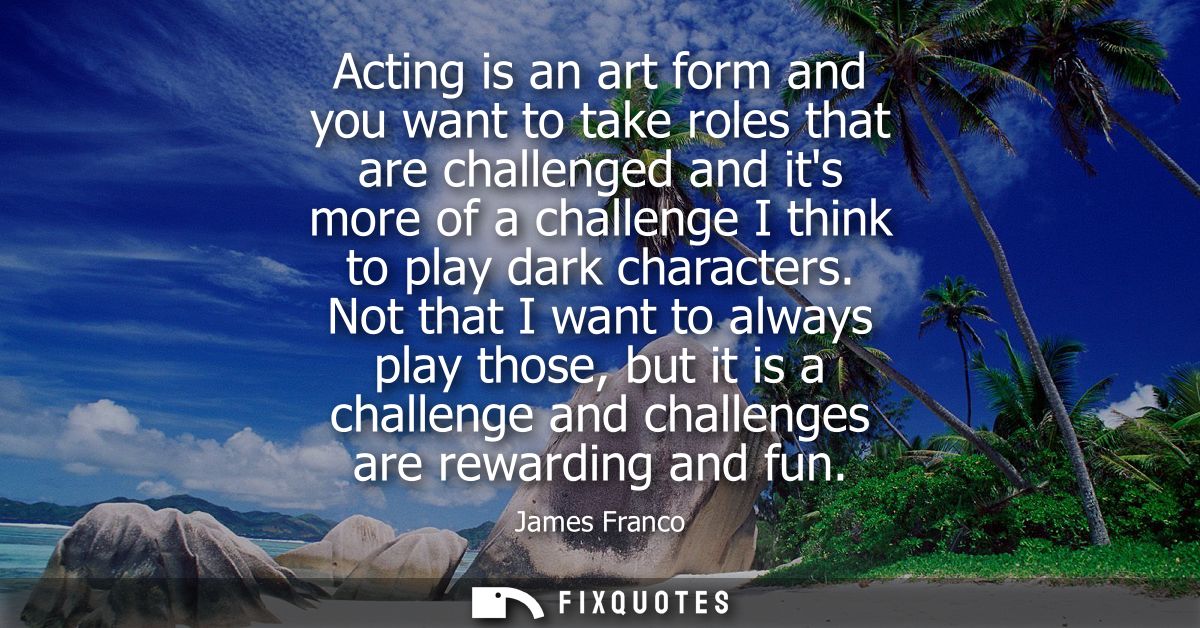 Acting is an art form and you want to take roles that are challenged and its more of a challenge I think to play dark ch