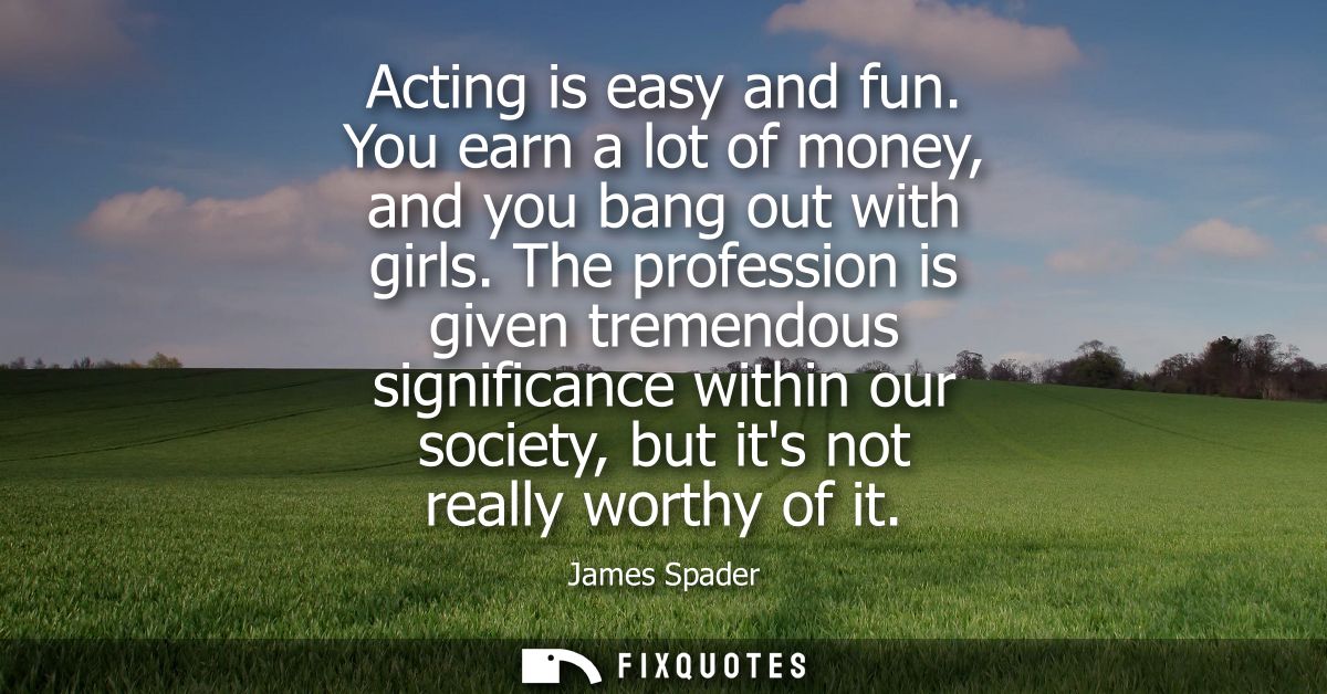 Acting is easy and fun. You earn a lot of money, and you bang out with girls. The profession is given tremendous signifi