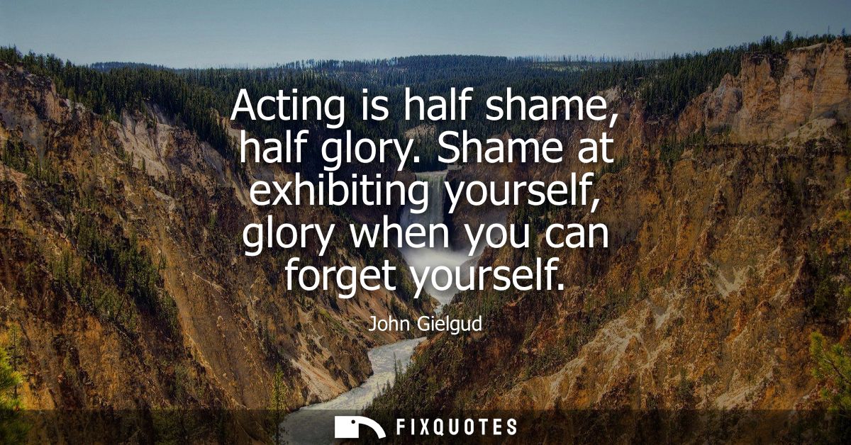 Acting is half shame, half glory. Shame at exhibiting yourself, glory when you can forget yourself